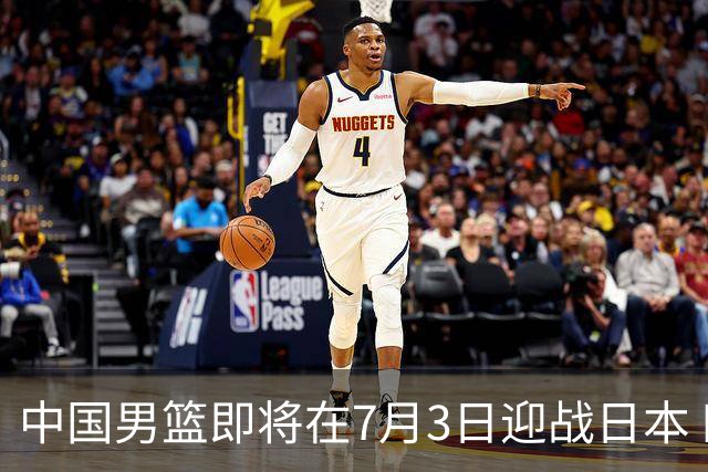 中国男篮即将在7月3日迎战日本 四场热身赛以提升实力