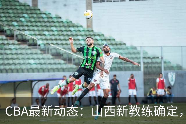 CBA最新动态：山西新教练确定，胡明轩膝伤未愈，刘晓宇重返北控担任助教
